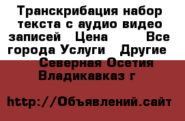 Транскрибация/набор текста с аудио,видео записей › Цена ­ 15 - Все города Услуги » Другие   . Северная Осетия,Владикавказ г.